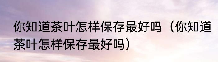 你知道茶叶怎样保存最好吗（你知道茶叶怎样保存最好吗）