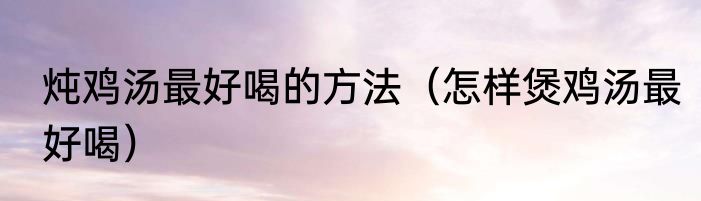 炖鸡汤最好喝的方法（怎样煲鸡汤最好喝）