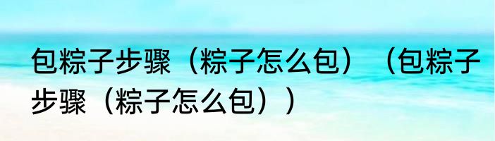 包粽子步骤（粽子怎么包）（包粽子步骤（粽子怎么包））