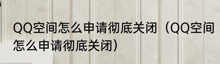 QQ空间怎么申请彻底关闭（QQ空间怎么申请彻底关闭）