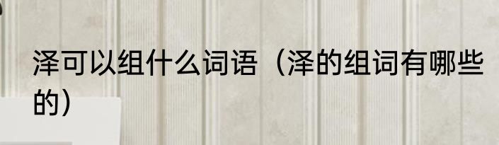 泽可以组什么词语（泽的组词有哪些的）