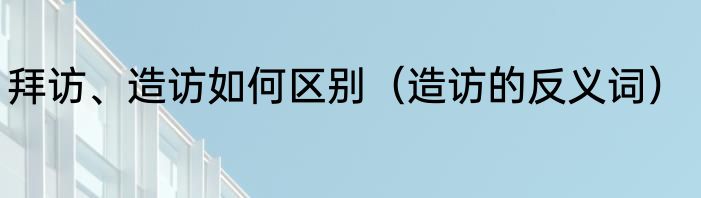 拜访、造访如何区别（造访的反义词）