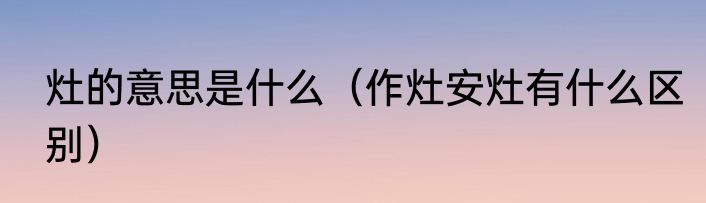 灶的意思是什么（作灶安灶有什么区别）