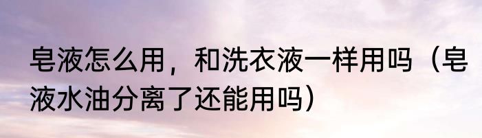 皂液怎么用，和洗衣液一样用吗（皂液水油分离了还能用吗）