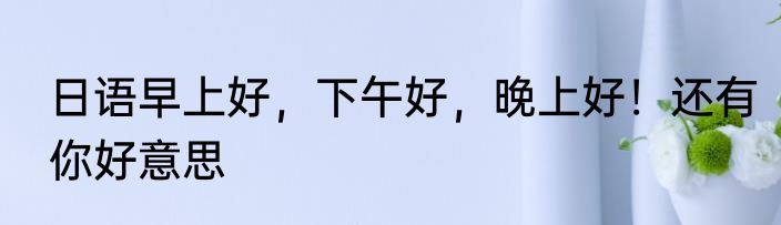 日语早上好，下午好，晚上好！还有你好意思