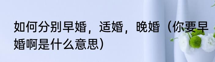 如何分别早婚，适婚，晚婚（你要早婚啊是什么意思）