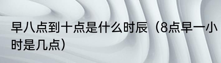 早八点到十点是什么时辰（8点早一小时是几点）