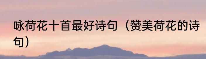 咏荷花十首最好诗句（赞美荷花的诗句）