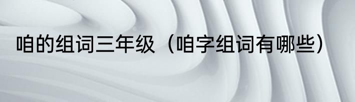 咱的组词三年级（咱字组词有哪些）