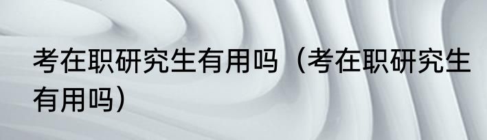 考在职研究生有用吗（考在职研究生有用吗）