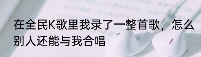 在全民K歌里我录了一整首歌，怎么别人还能与我合唱