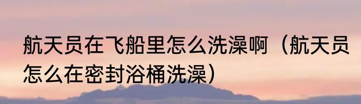 航天员在飞船里怎么洗澡啊（航天员怎么在密封浴桶洗澡）