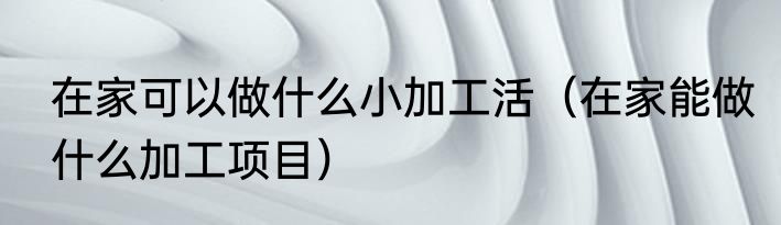 在家可以做什么小加工活（在家能做什么加工项目）