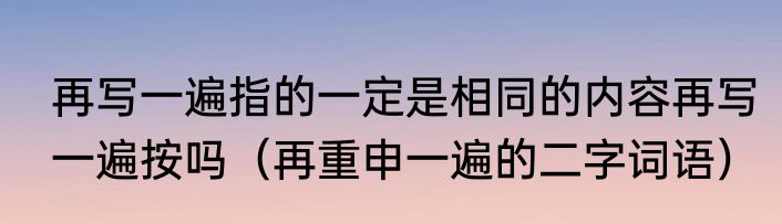 再写一遍指的一定是相同的内容再写一遍按吗（再重申一遍的二字词语）