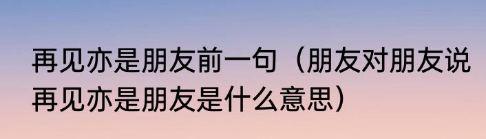再见亦是朋友前一句（朋友对朋友说再见亦是朋友是什么意思）