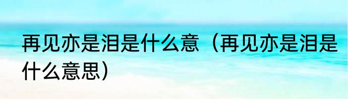 再见亦是泪是什么意（再见亦是泪是什么意思）