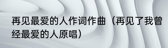 再见最爱的人作词作曲（再见了我曾经最爱的人原唱）