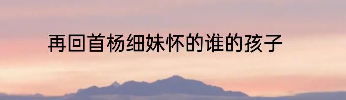 再回首杨细妹怀的谁的孩子