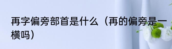 再字偏旁部首是什么（再的偏旁是一横吗）