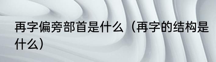 再字偏旁部首是什么（再字的结构是什么）