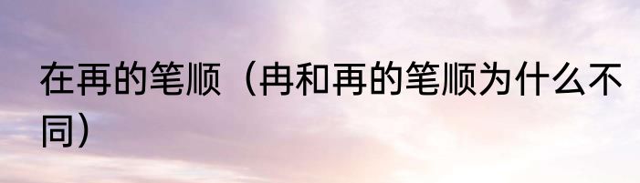 在再的笔顺（冉和再的笔顺为什么不同）