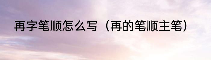 再字笔顺怎么写（再的笔顺主笔）