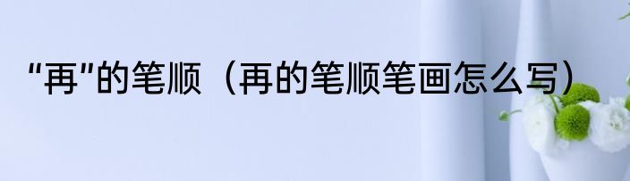 “再”的笔顺（再的笔顺笔画怎么写）