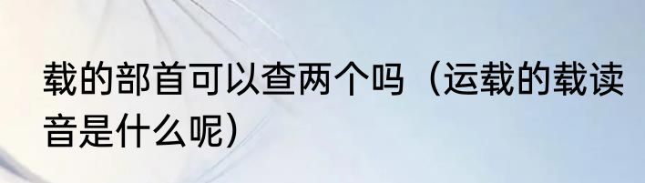 载的部首可以查两个吗（运载的载读音是什么呢）