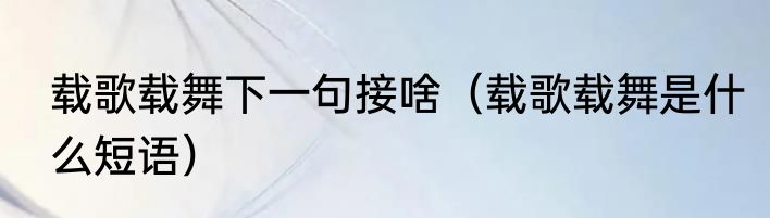 载歌载舞下一句接啥（载歌载舞是什么短语）