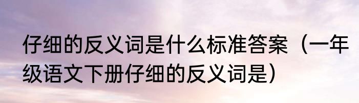 仔细的反义词是什么标准答案（一年级语文下册仔细的反义词是）
