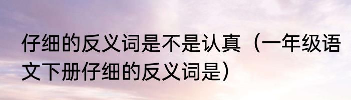 仔细的反义词是不是认真（一年级语文下册仔细的反义词是）