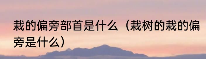 栽的偏旁部首是什么（栽树的栽的偏旁是什么）