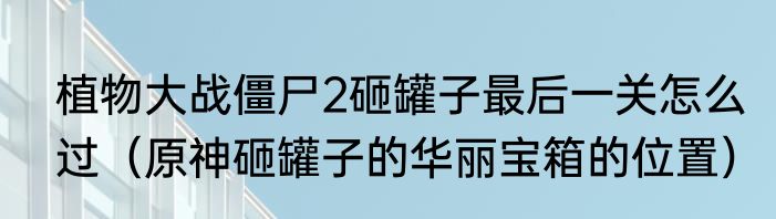 植物大战僵尸2砸罐子最后一关怎么过（原神砸罐子的华丽宝箱的位置）