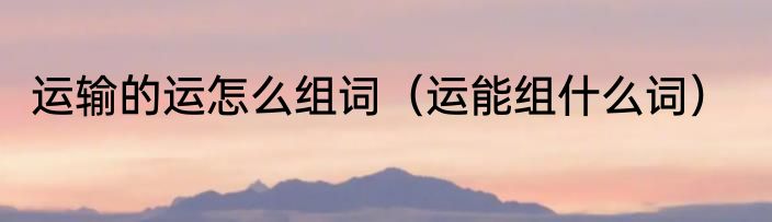 运输的运怎么组词（运能组什么词）