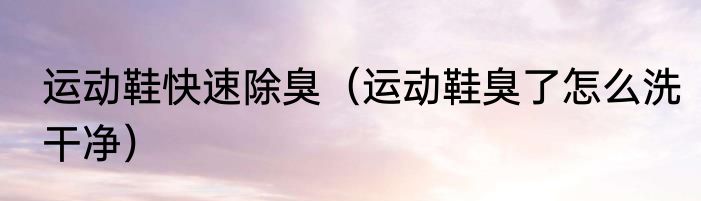 运动鞋快速除臭（运动鞋臭了怎么洗干净）