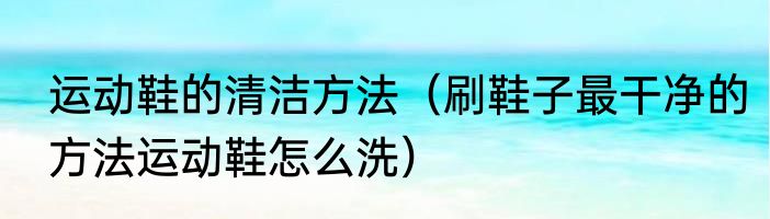 运动鞋的清洁方法（刷鞋子最干净的方法运动鞋怎么洗）