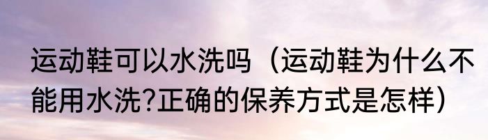 运动鞋可以水洗吗（运动鞋为什么不能用水洗?正确的保养方式是怎样）