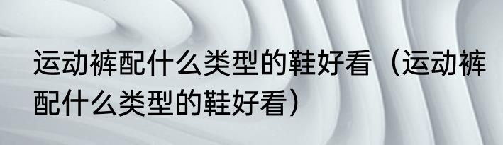 运动裤配什么类型的鞋好看（运动裤配什么类型的鞋好看）