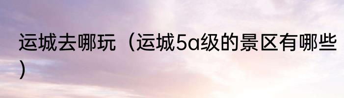 运城去哪玩（运城5a级的景区有哪些）