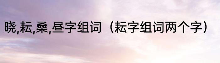 晓,耘,桑,昼字组词（耘字组词两个字）