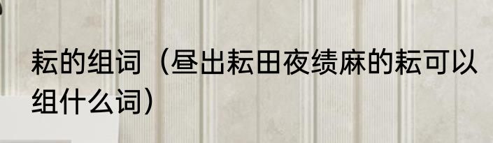 耘的组词（昼出耘田夜绩麻的耘可以组什么词）