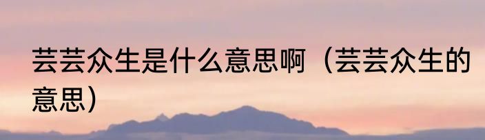 芸芸众生是什么意思啊（芸芸众生的意思）