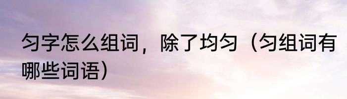 匀字怎么组词，除了均匀（匀组词有哪些词语）