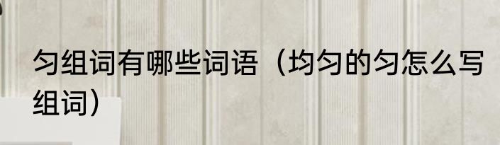 匀组词有哪些词语（均匀的匀怎么写组词）