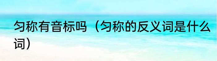 匀称有音标吗（匀称的反义词是什么词）