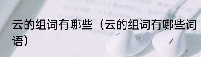 云的组词有哪些（云的组词有哪些词语）