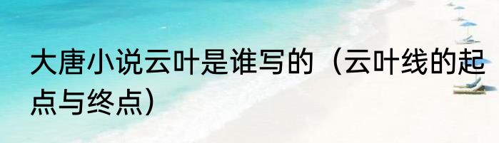 大唐小说云叶是谁写的（云叶线的起点与终点）