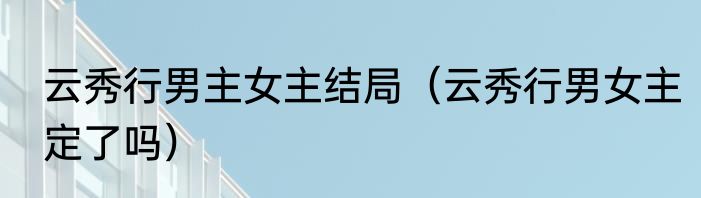 云秀行男主女主结局（云秀行男女主定了吗）