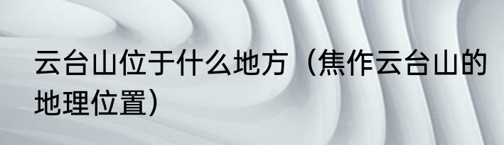 云台山位于什么地方（焦作云台山的地理位置）