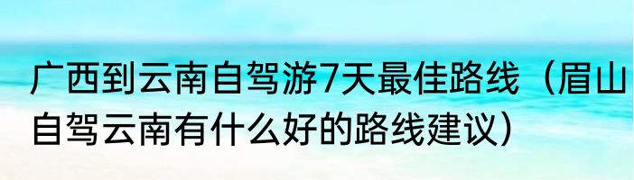 广西到云南自驾游7天最佳路线（眉山自驾云南有什么好的路线建议）